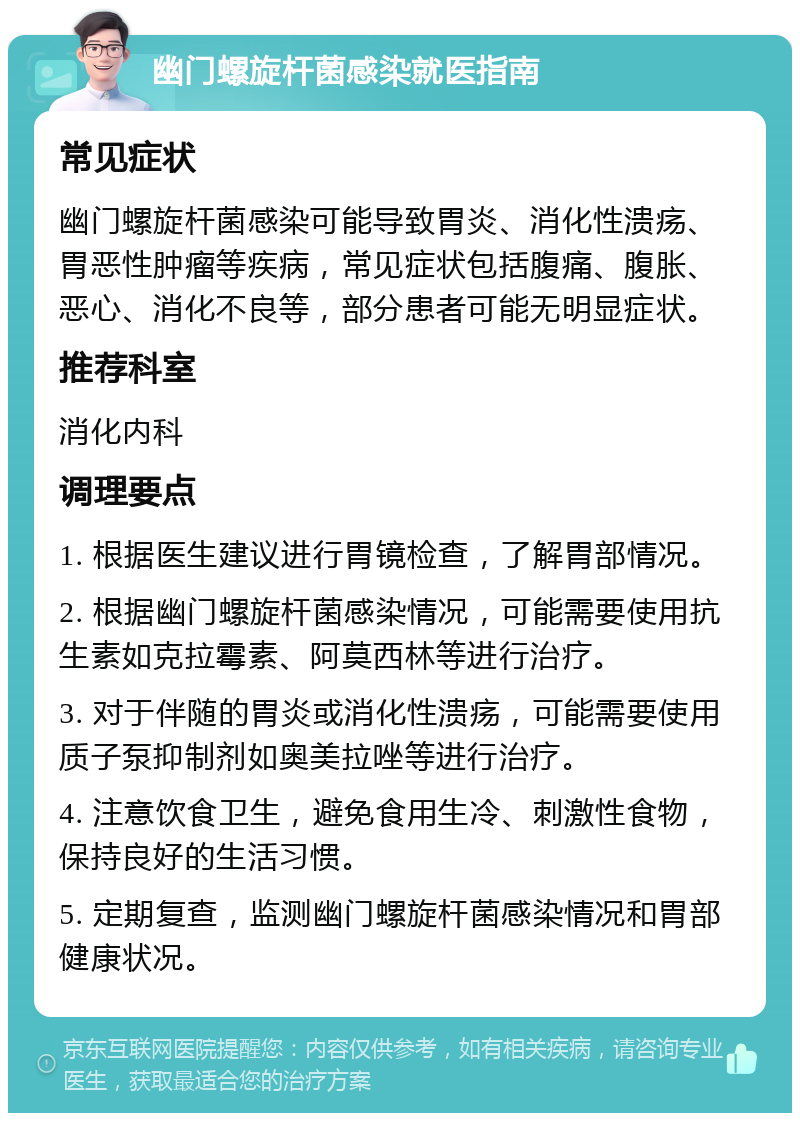 幽门螺旋杆菌感染就医指南 常见症状 幽门螺旋杆菌感染可能导致胃炎、消化性溃疡、胃恶性肿瘤等疾病，常见症状包括腹痛、腹胀、恶心、消化不良等，部分患者可能无明显症状。 推荐科室 消化内科 调理要点 1. 根据医生建议进行胃镜检查，了解胃部情况。 2. 根据幽门螺旋杆菌感染情况，可能需要使用抗生素如克拉霉素、阿莫西林等进行治疗。 3. 对于伴随的胃炎或消化性溃疡，可能需要使用质子泵抑制剂如奥美拉唑等进行治疗。 4. 注意饮食卫生，避免食用生冷、刺激性食物，保持良好的生活习惯。 5. 定期复查，监测幽门螺旋杆菌感染情况和胃部健康状况。