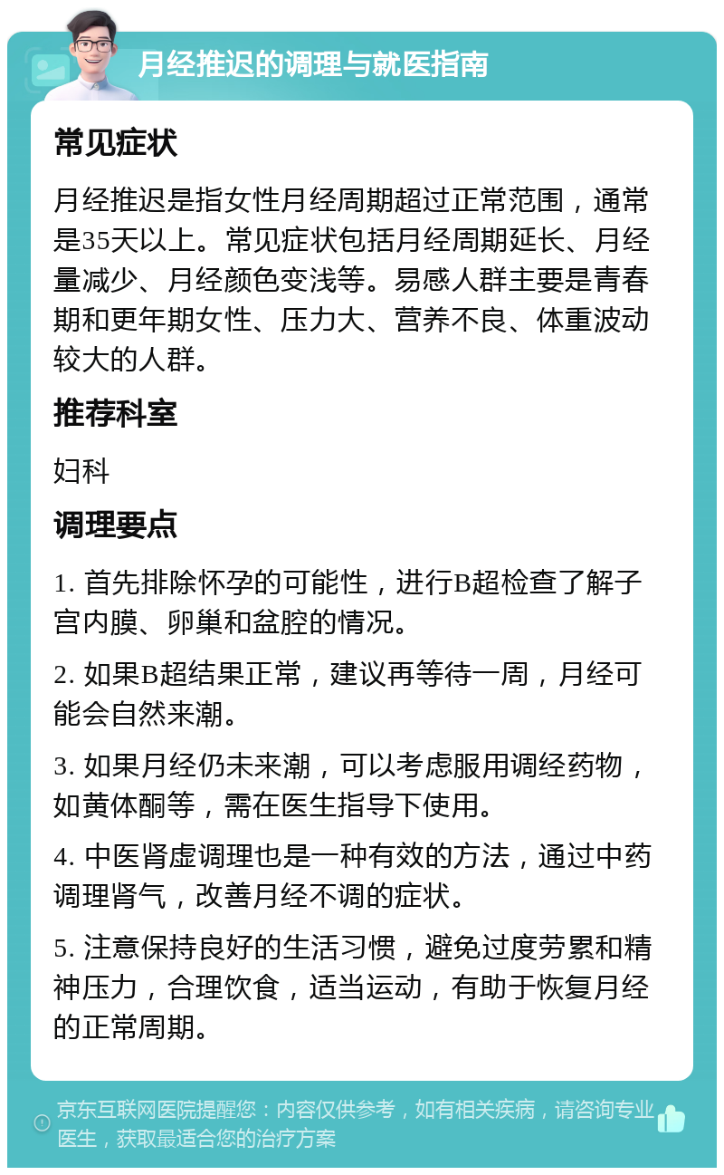 月经推迟的调理与就医指南 常见症状 月经推迟是指女性月经周期超过正常范围，通常是35天以上。常见症状包括月经周期延长、月经量减少、月经颜色变浅等。易感人群主要是青春期和更年期女性、压力大、营养不良、体重波动较大的人群。 推荐科室 妇科 调理要点 1. 首先排除怀孕的可能性，进行B超检查了解子宫内膜、卵巢和盆腔的情况。 2. 如果B超结果正常，建议再等待一周，月经可能会自然来潮。 3. 如果月经仍未来潮，可以考虑服用调经药物，如黄体酮等，需在医生指导下使用。 4. 中医肾虚调理也是一种有效的方法，通过中药调理肾气，改善月经不调的症状。 5. 注意保持良好的生活习惯，避免过度劳累和精神压力，合理饮食，适当运动，有助于恢复月经的正常周期。