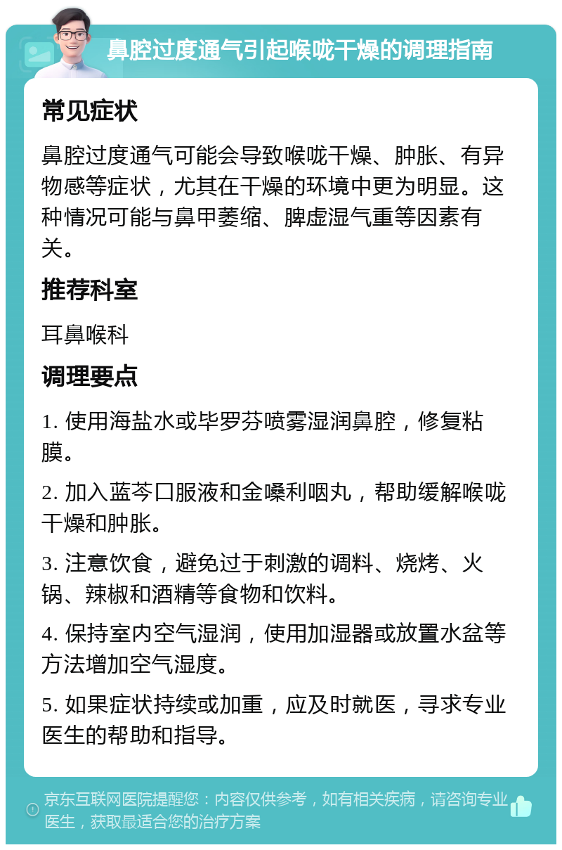 鼻腔过度通气引起喉咙干燥的调理指南 常见症状 鼻腔过度通气可能会导致喉咙干燥、肿胀、有异物感等症状，尤其在干燥的环境中更为明显。这种情况可能与鼻甲萎缩、脾虚湿气重等因素有关。 推荐科室 耳鼻喉科 调理要点 1. 使用海盐水或毕罗芬喷雾湿润鼻腔，修复粘膜。 2. 加入蓝芩口服液和金嗓利咽丸，帮助缓解喉咙干燥和肿胀。 3. 注意饮食，避免过于刺激的调料、烧烤、火锅、辣椒和酒精等食物和饮料。 4. 保持室内空气湿润，使用加湿器或放置水盆等方法增加空气湿度。 5. 如果症状持续或加重，应及时就医，寻求专业医生的帮助和指导。