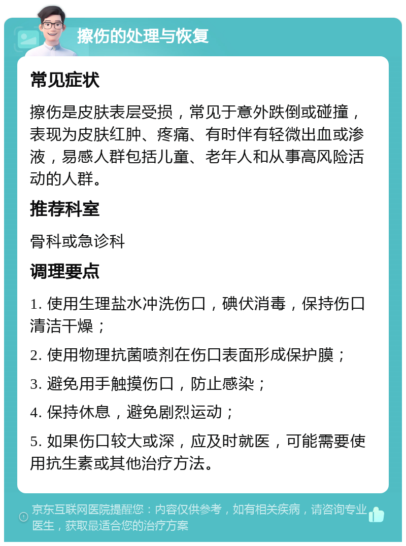 擦伤的处理与恢复 常见症状 擦伤是皮肤表层受损，常见于意外跌倒或碰撞，表现为皮肤红肿、疼痛、有时伴有轻微出血或渗液，易感人群包括儿童、老年人和从事高风险活动的人群。 推荐科室 骨科或急诊科 调理要点 1. 使用生理盐水冲洗伤口，碘伏消毒，保持伤口清洁干燥； 2. 使用物理抗菌喷剂在伤口表面形成保护膜； 3. 避免用手触摸伤口，防止感染； 4. 保持休息，避免剧烈运动； 5. 如果伤口较大或深，应及时就医，可能需要使用抗生素或其他治疗方法。