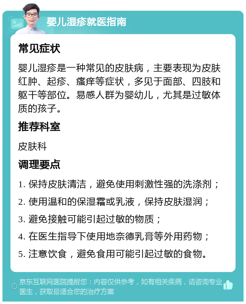 婴儿湿疹就医指南 常见症状 婴儿湿疹是一种常见的皮肤病，主要表现为皮肤红肿、起疹、瘙痒等症状，多见于面部、四肢和躯干等部位。易感人群为婴幼儿，尤其是过敏体质的孩子。 推荐科室 皮肤科 调理要点 1. 保持皮肤清洁，避免使用刺激性强的洗涤剂； 2. 使用温和的保湿霜或乳液，保持皮肤湿润； 3. 避免接触可能引起过敏的物质； 4. 在医生指导下使用地奈德乳膏等外用药物； 5. 注意饮食，避免食用可能引起过敏的食物。