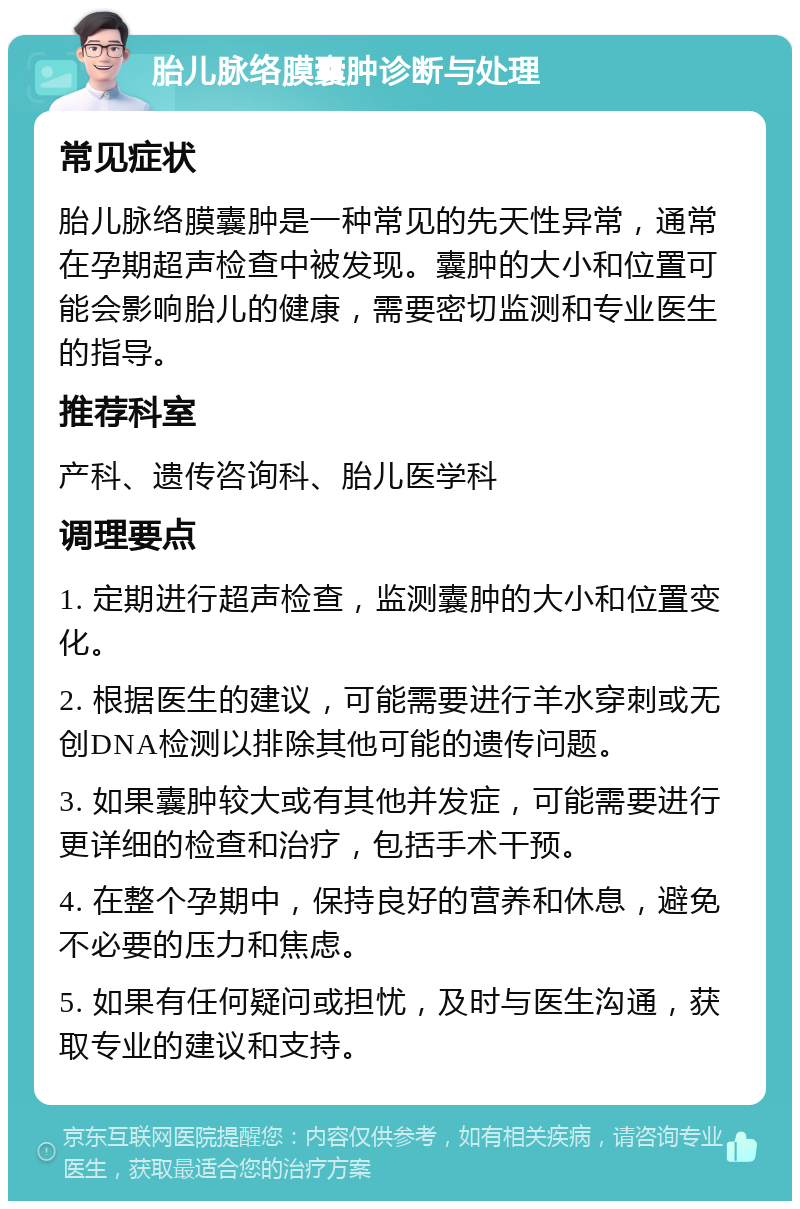 胎儿脉络膜囊肿诊断与处理 常见症状 胎儿脉络膜囊肿是一种常见的先天性异常，通常在孕期超声检查中被发现。囊肿的大小和位置可能会影响胎儿的健康，需要密切监测和专业医生的指导。 推荐科室 产科、遗传咨询科、胎儿医学科 调理要点 1. 定期进行超声检查，监测囊肿的大小和位置变化。 2. 根据医生的建议，可能需要进行羊水穿刺或无创DNA检测以排除其他可能的遗传问题。 3. 如果囊肿较大或有其他并发症，可能需要进行更详细的检查和治疗，包括手术干预。 4. 在整个孕期中，保持良好的营养和休息，避免不必要的压力和焦虑。 5. 如果有任何疑问或担忧，及时与医生沟通，获取专业的建议和支持。