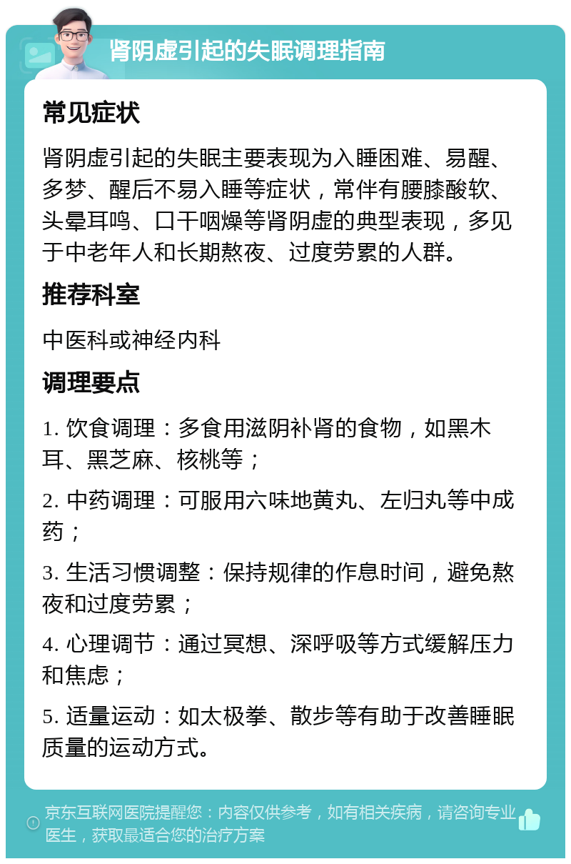 肾阴虚引起的失眠调理指南 常见症状 肾阴虚引起的失眠主要表现为入睡困难、易醒、多梦、醒后不易入睡等症状，常伴有腰膝酸软、头晕耳鸣、口干咽燥等肾阴虚的典型表现，多见于中老年人和长期熬夜、过度劳累的人群。 推荐科室 中医科或神经内科 调理要点 1. 饮食调理：多食用滋阴补肾的食物，如黑木耳、黑芝麻、核桃等； 2. 中药调理：可服用六味地黄丸、左归丸等中成药； 3. 生活习惯调整：保持规律的作息时间，避免熬夜和过度劳累； 4. 心理调节：通过冥想、深呼吸等方式缓解压力和焦虑； 5. 适量运动：如太极拳、散步等有助于改善睡眠质量的运动方式。