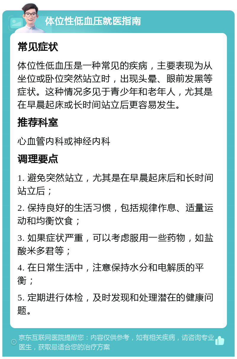 体位性低血压就医指南 常见症状 体位性低血压是一种常见的疾病，主要表现为从坐位或卧位突然站立时，出现头晕、眼前发黑等症状。这种情况多见于青少年和老年人，尤其是在早晨起床或长时间站立后更容易发生。 推荐科室 心血管内科或神经内科 调理要点 1. 避免突然站立，尤其是在早晨起床后和长时间站立后； 2. 保持良好的生活习惯，包括规律作息、适量运动和均衡饮食； 3. 如果症状严重，可以考虑服用一些药物，如盐酸米多君等； 4. 在日常生活中，注意保持水分和电解质的平衡； 5. 定期进行体检，及时发现和处理潜在的健康问题。