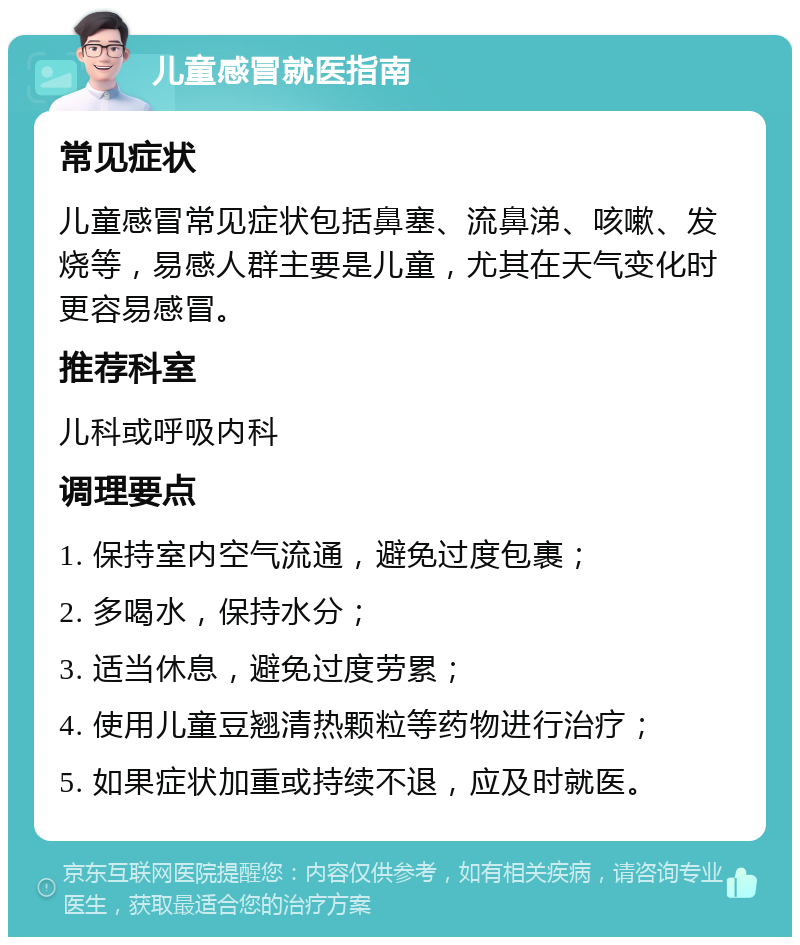 儿童感冒就医指南 常见症状 儿童感冒常见症状包括鼻塞、流鼻涕、咳嗽、发烧等，易感人群主要是儿童，尤其在天气变化时更容易感冒。 推荐科室 儿科或呼吸内科 调理要点 1. 保持室内空气流通，避免过度包裹； 2. 多喝水，保持水分； 3. 适当休息，避免过度劳累； 4. 使用儿童豆翘清热颗粒等药物进行治疗； 5. 如果症状加重或持续不退，应及时就医。