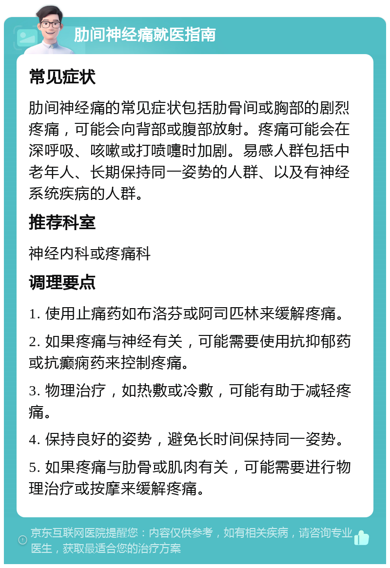 肋间神经痛就医指南 常见症状 肋间神经痛的常见症状包括肋骨间或胸部的剧烈疼痛，可能会向背部或腹部放射。疼痛可能会在深呼吸、咳嗽或打喷嚏时加剧。易感人群包括中老年人、长期保持同一姿势的人群、以及有神经系统疾病的人群。 推荐科室 神经内科或疼痛科 调理要点 1. 使用止痛药如布洛芬或阿司匹林来缓解疼痛。 2. 如果疼痛与神经有关，可能需要使用抗抑郁药或抗癫痫药来控制疼痛。 3. 物理治疗，如热敷或冷敷，可能有助于减轻疼痛。 4. 保持良好的姿势，避免长时间保持同一姿势。 5. 如果疼痛与肋骨或肌肉有关，可能需要进行物理治疗或按摩来缓解疼痛。