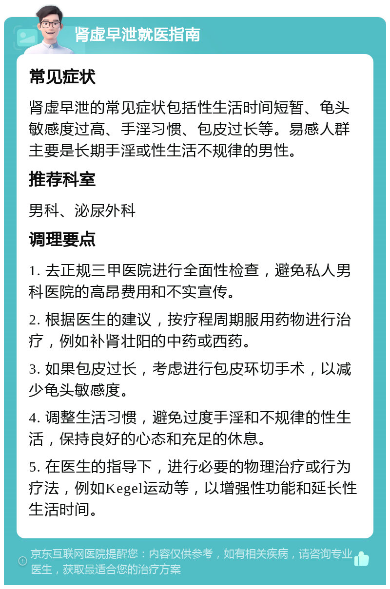 肾虚早泄就医指南 常见症状 肾虚早泄的常见症状包括性生活时间短暂、龟头敏感度过高、手淫习惯、包皮过长等。易感人群主要是长期手淫或性生活不规律的男性。 推荐科室 男科、泌尿外科 调理要点 1. 去正规三甲医院进行全面性检查，避免私人男科医院的高昂费用和不实宣传。 2. 根据医生的建议，按疗程周期服用药物进行治疗，例如补肾壮阳的中药或西药。 3. 如果包皮过长，考虑进行包皮环切手术，以减少龟头敏感度。 4. 调整生活习惯，避免过度手淫和不规律的性生活，保持良好的心态和充足的休息。 5. 在医生的指导下，进行必要的物理治疗或行为疗法，例如Kegel运动等，以增强性功能和延长性生活时间。