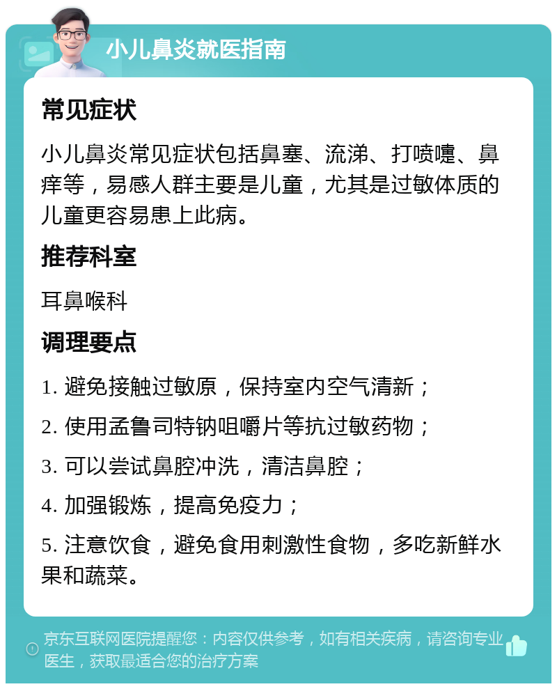 小儿鼻炎就医指南 常见症状 小儿鼻炎常见症状包括鼻塞、流涕、打喷嚏、鼻痒等，易感人群主要是儿童，尤其是过敏体质的儿童更容易患上此病。 推荐科室 耳鼻喉科 调理要点 1. 避免接触过敏原，保持室内空气清新； 2. 使用孟鲁司特钠咀嚼片等抗过敏药物； 3. 可以尝试鼻腔冲洗，清洁鼻腔； 4. 加强锻炼，提高免疫力； 5. 注意饮食，避免食用刺激性食物，多吃新鲜水果和蔬菜。