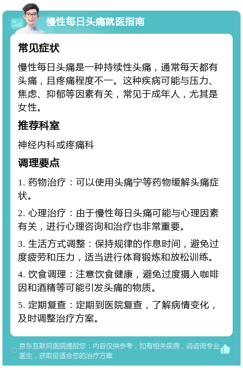 慢性每日头痛就医指南 常见症状 慢性每日头痛是一种持续性头痛，通常每天都有头痛，且疼痛程度不一。这种疾病可能与压力、焦虑、抑郁等因素有关，常见于成年人，尤其是女性。 推荐科室 神经内科或疼痛科 调理要点 1. 药物治疗：可以使用头痛宁等药物缓解头痛症状。 2. 心理治疗：由于慢性每日头痛可能与心理因素有关，进行心理咨询和治疗也非常重要。 3. 生活方式调整：保持规律的作息时间，避免过度疲劳和压力，适当进行体育锻炼和放松训练。 4. 饮食调理：注意饮食健康，避免过度摄入咖啡因和酒精等可能引发头痛的物质。 5. 定期复查：定期到医院复查，了解病情变化，及时调整治疗方案。