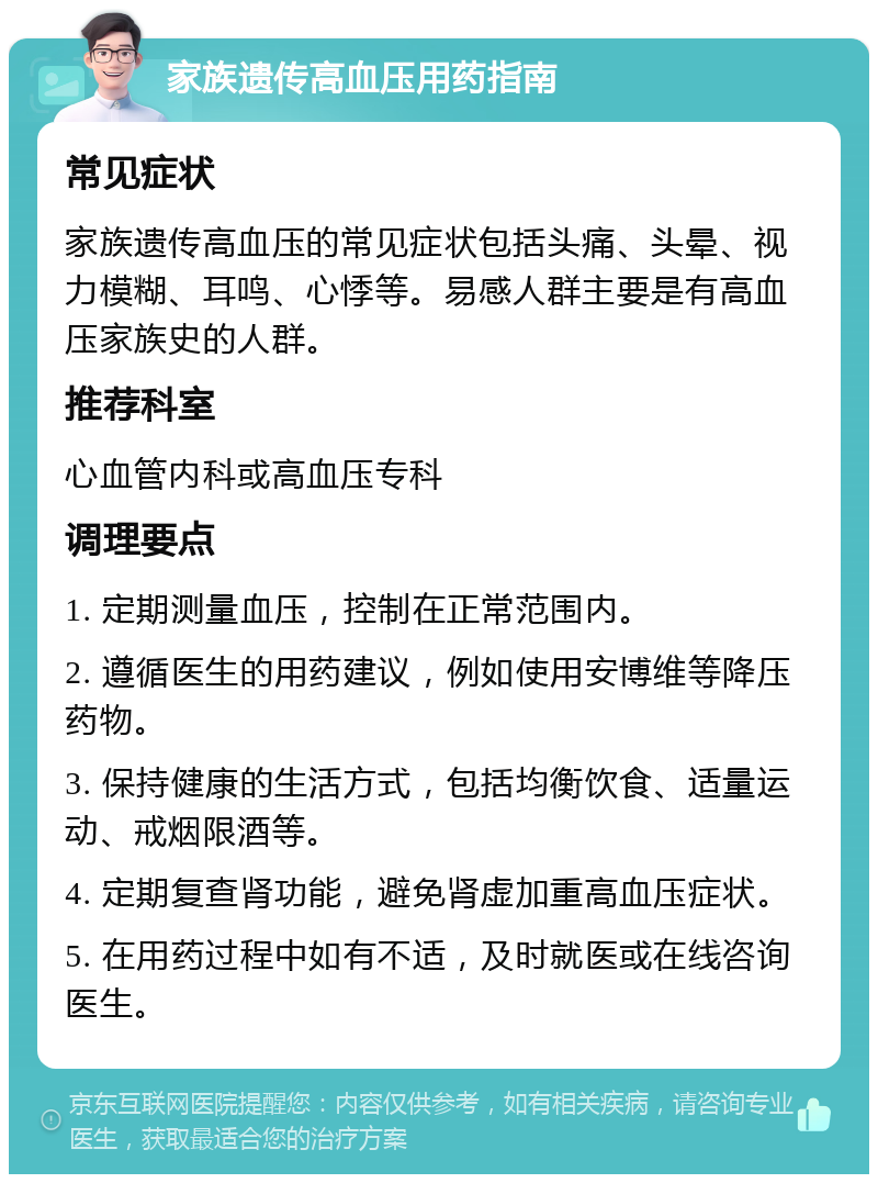 家族遗传高血压用药指南 常见症状 家族遗传高血压的常见症状包括头痛、头晕、视力模糊、耳鸣、心悸等。易感人群主要是有高血压家族史的人群。 推荐科室 心血管内科或高血压专科 调理要点 1. 定期测量血压，控制在正常范围内。 2. 遵循医生的用药建议，例如使用安博维等降压药物。 3. 保持健康的生活方式，包括均衡饮食、适量运动、戒烟限酒等。 4. 定期复查肾功能，避免肾虚加重高血压症状。 5. 在用药过程中如有不适，及时就医或在线咨询医生。