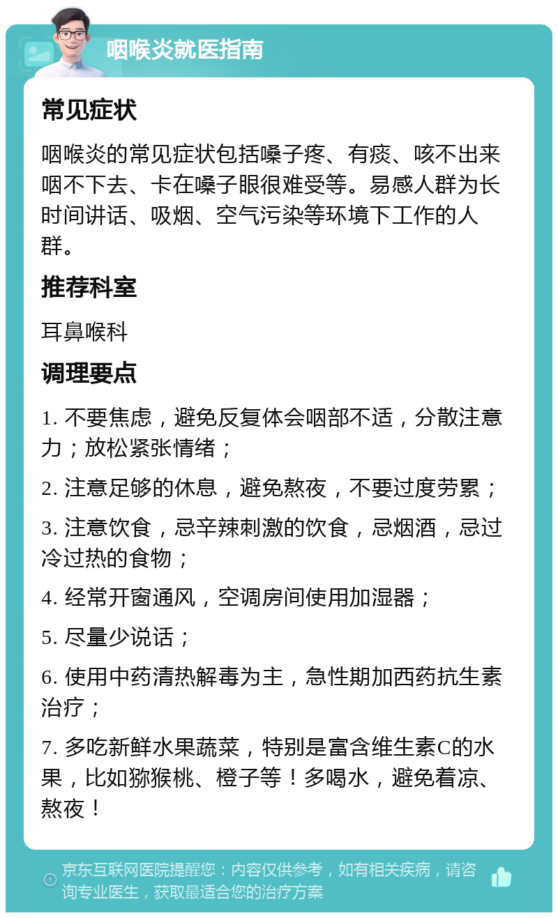 咽喉炎就医指南 常见症状 咽喉炎的常见症状包括嗓子疼、有痰、咳不出来咽不下去、卡在嗓子眼很难受等。易感人群为长时间讲话、吸烟、空气污染等环境下工作的人群。 推荐科室 耳鼻喉科 调理要点 1. 不要焦虑，避免反复体会咽部不适，分散注意力；放松紧张情绪； 2. 注意足够的休息，避免熬夜，不要过度劳累； 3. 注意饮食，忌辛辣刺激的饮食，忌烟酒，忌过冷过热的食物； 4. 经常开窗通风，空调房间使用加湿器； 5. 尽量少说话； 6. 使用中药清热解毒为主，急性期加西药抗生素治疗； 7. 多吃新鲜水果蔬菜，特别是富含维生素C的水果，比如猕猴桃、橙子等！多喝水，避免着凉、熬夜！