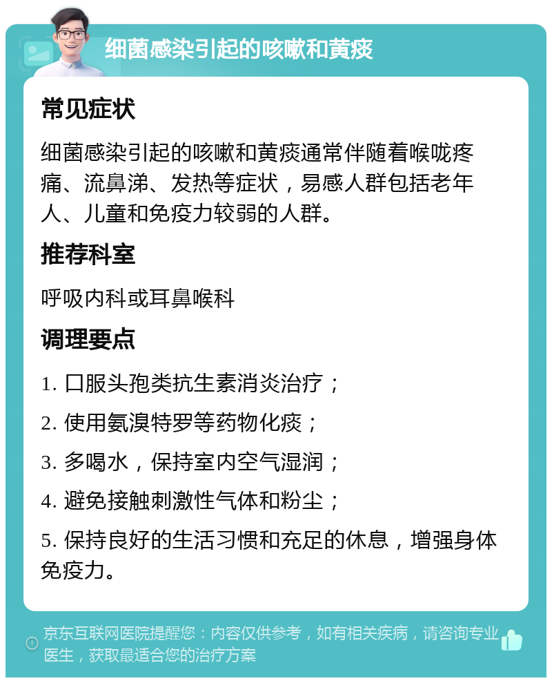 细菌感染引起的咳嗽和黄痰 常见症状 细菌感染引起的咳嗽和黄痰通常伴随着喉咙疼痛、流鼻涕、发热等症状，易感人群包括老年人、儿童和免疫力较弱的人群。 推荐科室 呼吸内科或耳鼻喉科 调理要点 1. 口服头孢类抗生素消炎治疗； 2. 使用氨溴特罗等药物化痰； 3. 多喝水，保持室内空气湿润； 4. 避免接触刺激性气体和粉尘； 5. 保持良好的生活习惯和充足的休息，增强身体免疫力。