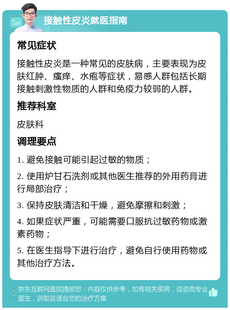 接触性皮炎就医指南 常见症状 接触性皮炎是一种常见的皮肤病，主要表现为皮肤红肿、瘙痒、水疱等症状，易感人群包括长期接触刺激性物质的人群和免疫力较弱的人群。 推荐科室 皮肤科 调理要点 1. 避免接触可能引起过敏的物质； 2. 使用炉甘石洗剂或其他医生推荐的外用药膏进行局部治疗； 3. 保持皮肤清洁和干燥，避免摩擦和刺激； 4. 如果症状严重，可能需要口服抗过敏药物或激素药物； 5. 在医生指导下进行治疗，避免自行使用药物或其他治疗方法。