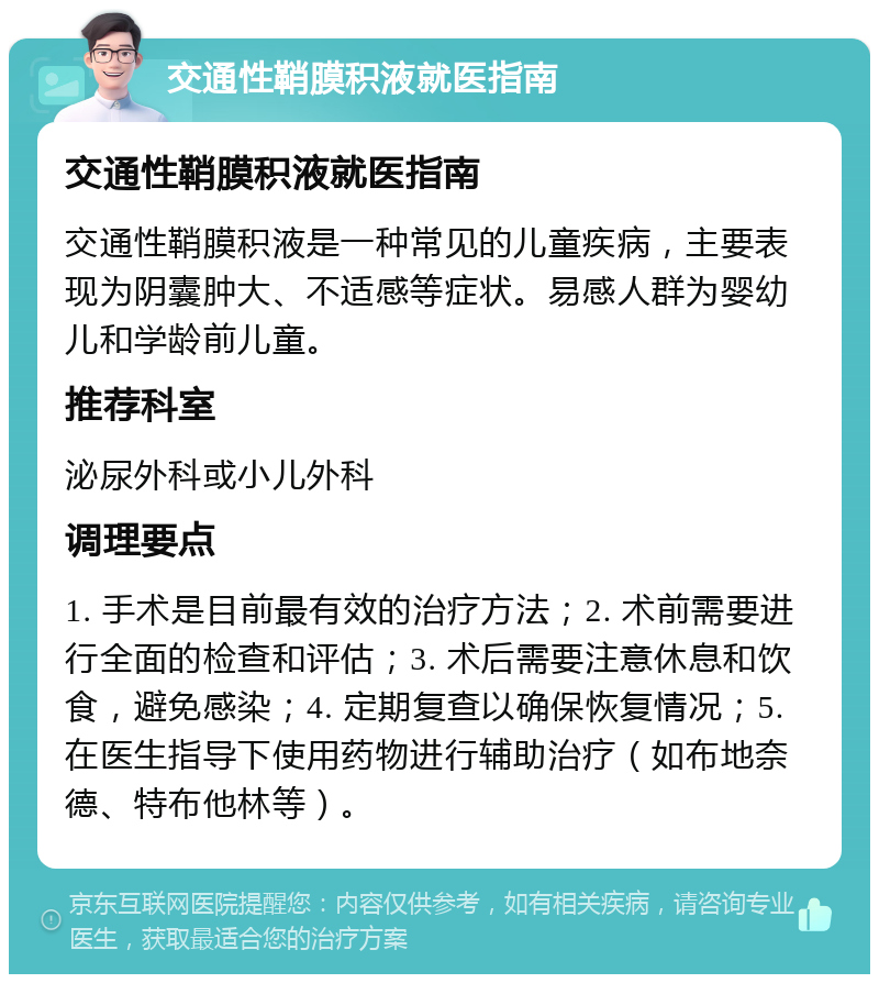 交通性鞘膜积液就医指南 交通性鞘膜积液就医指南 交通性鞘膜积液是一种常见的儿童疾病，主要表现为阴囊肿大、不适感等症状。易感人群为婴幼儿和学龄前儿童。 推荐科室 泌尿外科或小儿外科 调理要点 1. 手术是目前最有效的治疗方法；2. 术前需要进行全面的检查和评估；3. 术后需要注意休息和饮食，避免感染；4. 定期复查以确保恢复情况；5. 在医生指导下使用药物进行辅助治疗（如布地奈德、特布他林等）。