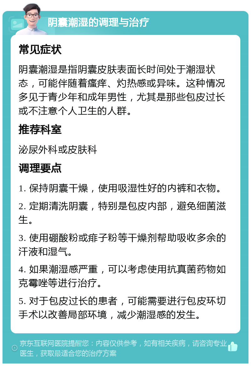 阴囊潮湿的调理与治疗 常见症状 阴囊潮湿是指阴囊皮肤表面长时间处于潮湿状态，可能伴随着瘙痒、灼热感或异味。这种情况多见于青少年和成年男性，尤其是那些包皮过长或不注意个人卫生的人群。 推荐科室 泌尿外科或皮肤科 调理要点 1. 保持阴囊干燥，使用吸湿性好的内裤和衣物。 2. 定期清洗阴囊，特别是包皮内部，避免细菌滋生。 3. 使用硼酸粉或痱子粉等干燥剂帮助吸收多余的汗液和湿气。 4. 如果潮湿感严重，可以考虑使用抗真菌药物如克霉唑等进行治疗。 5. 对于包皮过长的患者，可能需要进行包皮环切手术以改善局部环境，减少潮湿感的发生。