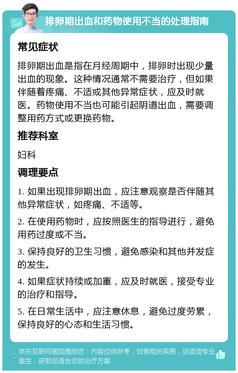 排卵期出血和药物使用不当的处理指南 常见症状 排卵期出血是指在月经周期中，排卵时出现少量出血的现象。这种情况通常不需要治疗，但如果伴随着疼痛、不适或其他异常症状，应及时就医。药物使用不当也可能引起阴道出血，需要调整用药方式或更换药物。 推荐科室 妇科 调理要点 1. 如果出现排卵期出血，应注意观察是否伴随其他异常症状，如疼痛、不适等。 2. 在使用药物时，应按照医生的指导进行，避免用药过度或不当。 3. 保持良好的卫生习惯，避免感染和其他并发症的发生。 4. 如果症状持续或加重，应及时就医，接受专业的治疗和指导。 5. 在日常生活中，应注意休息，避免过度劳累，保持良好的心态和生活习惯。