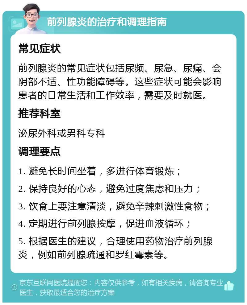 前列腺炎的治疗和调理指南 常见症状 前列腺炎的常见症状包括尿频、尿急、尿痛、会阴部不适、性功能障碍等。这些症状可能会影响患者的日常生活和工作效率，需要及时就医。 推荐科室 泌尿外科或男科专科 调理要点 1. 避免长时间坐着，多进行体育锻炼； 2. 保持良好的心态，避免过度焦虑和压力； 3. 饮食上要注意清淡，避免辛辣刺激性食物； 4. 定期进行前列腺按摩，促进血液循环； 5. 根据医生的建议，合理使用药物治疗前列腺炎，例如前列腺疏通和罗红霉素等。