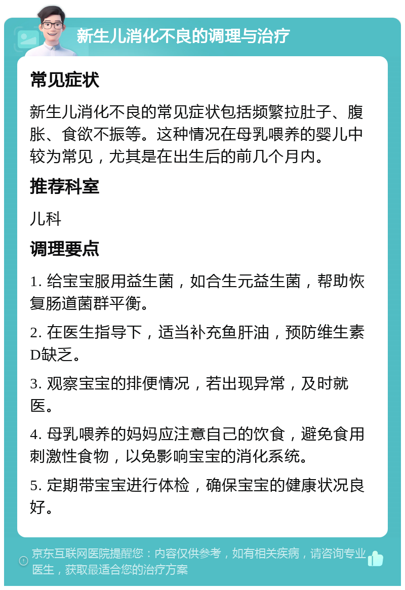 新生儿消化不良的调理与治疗 常见症状 新生儿消化不良的常见症状包括频繁拉肚子、腹胀、食欲不振等。这种情况在母乳喂养的婴儿中较为常见，尤其是在出生后的前几个月内。 推荐科室 儿科 调理要点 1. 给宝宝服用益生菌，如合生元益生菌，帮助恢复肠道菌群平衡。 2. 在医生指导下，适当补充鱼肝油，预防维生素D缺乏。 3. 观察宝宝的排便情况，若出现异常，及时就医。 4. 母乳喂养的妈妈应注意自己的饮食，避免食用刺激性食物，以免影响宝宝的消化系统。 5. 定期带宝宝进行体检，确保宝宝的健康状况良好。