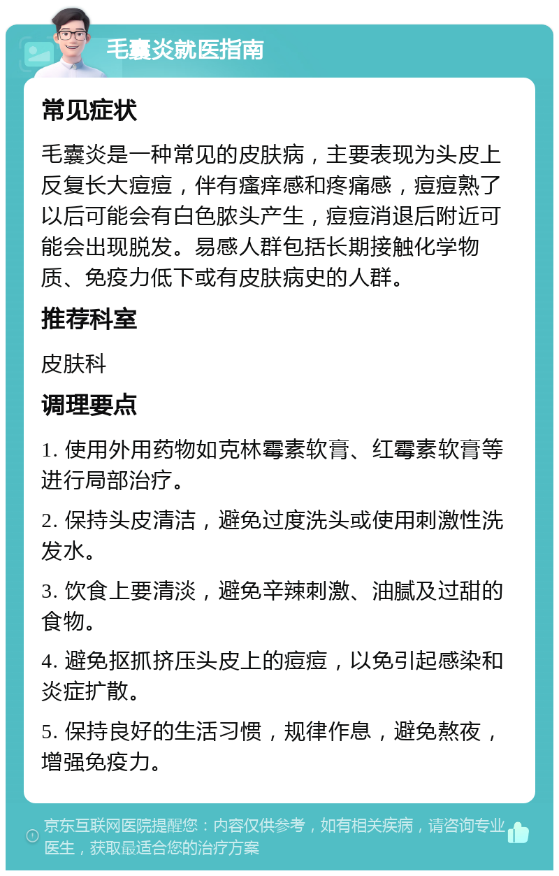 毛囊炎就医指南 常见症状 毛囊炎是一种常见的皮肤病，主要表现为头皮上反复长大痘痘，伴有瘙痒感和疼痛感，痘痘熟了以后可能会有白色脓头产生，痘痘消退后附近可能会出现脱发。易感人群包括长期接触化学物质、免疫力低下或有皮肤病史的人群。 推荐科室 皮肤科 调理要点 1. 使用外用药物如克林霉素软膏、红霉素软膏等进行局部治疗。 2. 保持头皮清洁，避免过度洗头或使用刺激性洗发水。 3. 饮食上要清淡，避免辛辣刺激、油腻及过甜的食物。 4. 避免抠抓挤压头皮上的痘痘，以免引起感染和炎症扩散。 5. 保持良好的生活习惯，规律作息，避免熬夜，增强免疫力。