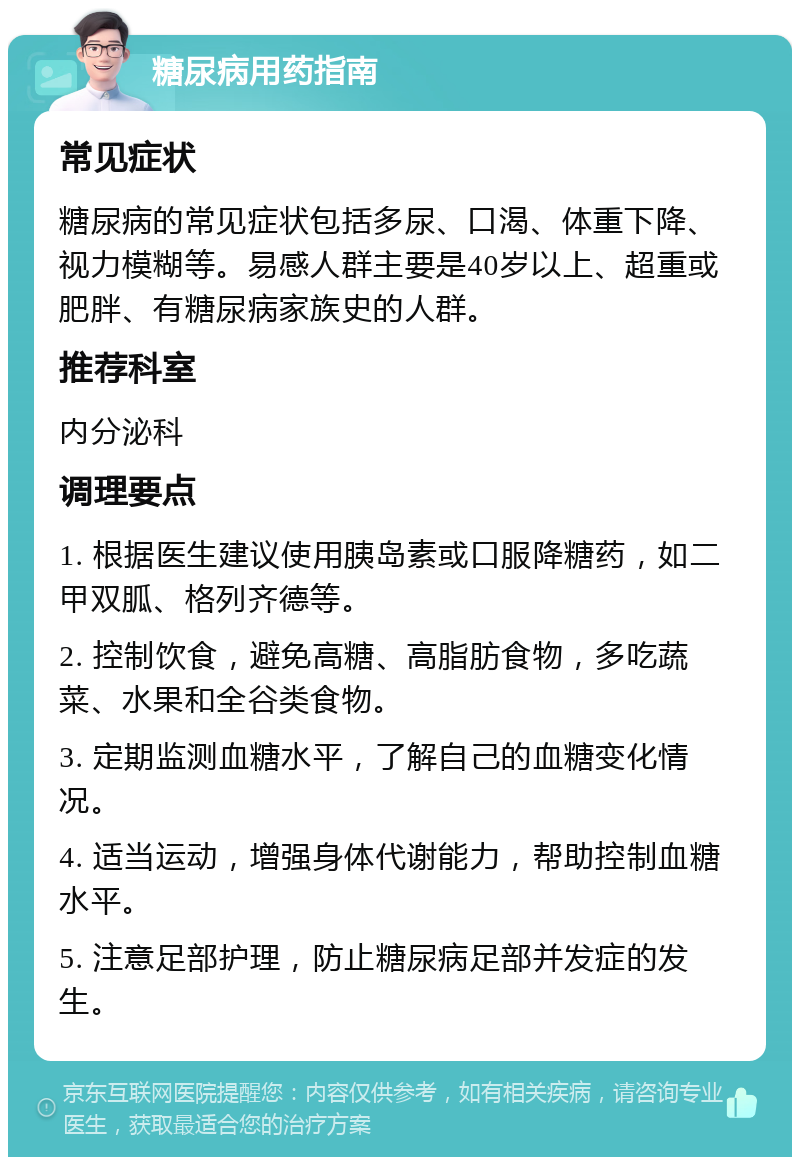 糖尿病用药指南 常见症状 糖尿病的常见症状包括多尿、口渴、体重下降、视力模糊等。易感人群主要是40岁以上、超重或肥胖、有糖尿病家族史的人群。 推荐科室 内分泌科 调理要点 1. 根据医生建议使用胰岛素或口服降糖药，如二甲双胍、格列齐德等。 2. 控制饮食，避免高糖、高脂肪食物，多吃蔬菜、水果和全谷类食物。 3. 定期监测血糖水平，了解自己的血糖变化情况。 4. 适当运动，增强身体代谢能力，帮助控制血糖水平。 5. 注意足部护理，防止糖尿病足部并发症的发生。