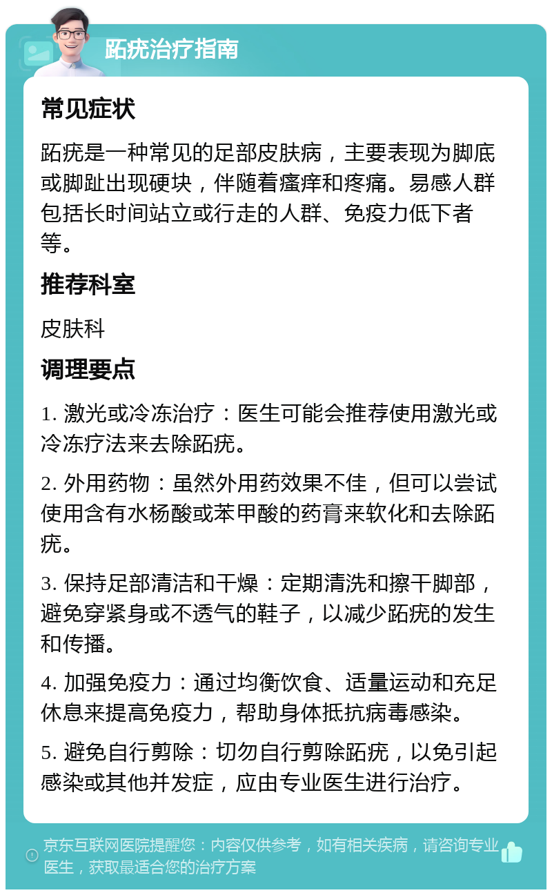 跖疣治疗指南 常见症状 跖疣是一种常见的足部皮肤病，主要表现为脚底或脚趾出现硬块，伴随着瘙痒和疼痛。易感人群包括长时间站立或行走的人群、免疫力低下者等。 推荐科室 皮肤科 调理要点 1. 激光或冷冻治疗：医生可能会推荐使用激光或冷冻疗法来去除跖疣。 2. 外用药物：虽然外用药效果不佳，但可以尝试使用含有水杨酸或苯甲酸的药膏来软化和去除跖疣。 3. 保持足部清洁和干燥：定期清洗和擦干脚部，避免穿紧身或不透气的鞋子，以减少跖疣的发生和传播。 4. 加强免疫力：通过均衡饮食、适量运动和充足休息来提高免疫力，帮助身体抵抗病毒感染。 5. 避免自行剪除：切勿自行剪除跖疣，以免引起感染或其他并发症，应由专业医生进行治疗。