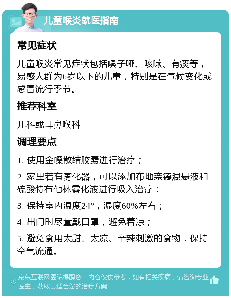 儿童喉炎就医指南 常见症状 儿童喉炎常见症状包括嗓子哑、咳嗽、有痰等，易感人群为6岁以下的儿童，特别是在气候变化或感冒流行季节。 推荐科室 儿科或耳鼻喉科 调理要点 1. 使用金嗓散结胶囊进行治疗； 2. 家里若有雾化器，可以添加布地奈德混悬液和硫酸特布他林雾化液进行吸入治疗； 3. 保持室内温度24°，湿度60%左右； 4. 出门时尽量戴口罩，避免着凉； 5. 避免食用太甜、太凉、辛辣刺激的食物，保持空气流通。