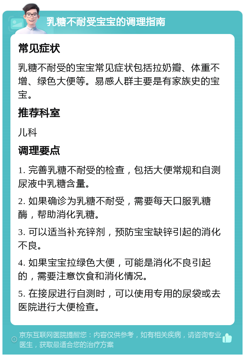 乳糖不耐受宝宝的调理指南 常见症状 乳糖不耐受的宝宝常见症状包括拉奶瓣、体重不增、绿色大便等。易感人群主要是有家族史的宝宝。 推荐科室 儿科 调理要点 1. 完善乳糖不耐受的检查，包括大便常规和自测尿液中乳糖含量。 2. 如果确诊为乳糖不耐受，需要每天口服乳糖酶，帮助消化乳糖。 3. 可以适当补充锌剂，预防宝宝缺锌引起的消化不良。 4. 如果宝宝拉绿色大便，可能是消化不良引起的，需要注意饮食和消化情况。 5. 在接尿进行自测时，可以使用专用的尿袋或去医院进行大便检查。