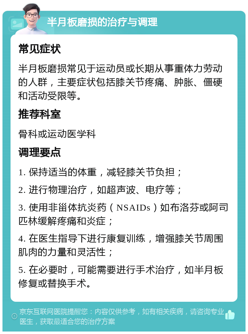 半月板磨损的治疗与调理 常见症状 半月板磨损常见于运动员或长期从事重体力劳动的人群，主要症状包括膝关节疼痛、肿胀、僵硬和活动受限等。 推荐科室 骨科或运动医学科 调理要点 1. 保持适当的体重，减轻膝关节负担； 2. 进行物理治疗，如超声波、电疗等； 3. 使用非甾体抗炎药（NSAIDs）如布洛芬或阿司匹林缓解疼痛和炎症； 4. 在医生指导下进行康复训练，增强膝关节周围肌肉的力量和灵活性； 5. 在必要时，可能需要进行手术治疗，如半月板修复或替换手术。