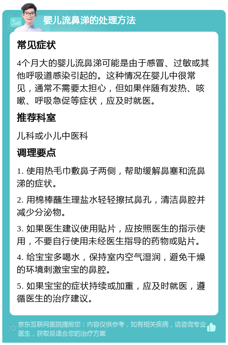 婴儿流鼻涕的处理方法 常见症状 4个月大的婴儿流鼻涕可能是由于感冒、过敏或其他呼吸道感染引起的。这种情况在婴儿中很常见，通常不需要太担心，但如果伴随有发热、咳嗽、呼吸急促等症状，应及时就医。 推荐科室 儿科或小儿中医科 调理要点 1. 使用热毛巾敷鼻子两侧，帮助缓解鼻塞和流鼻涕的症状。 2. 用棉棒蘸生理盐水轻轻擦拭鼻孔，清洁鼻腔并减少分泌物。 3. 如果医生建议使用贴片，应按照医生的指示使用，不要自行使用未经医生指导的药物或贴片。 4. 给宝宝多喝水，保持室内空气湿润，避免干燥的环境刺激宝宝的鼻腔。 5. 如果宝宝的症状持续或加重，应及时就医，遵循医生的治疗建议。