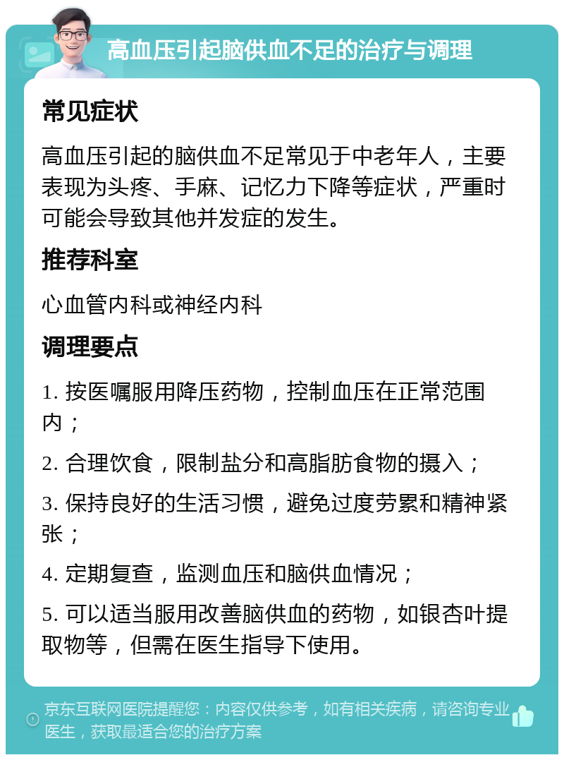 高血压引起脑供血不足的治疗与调理 常见症状 高血压引起的脑供血不足常见于中老年人，主要表现为头疼、手麻、记忆力下降等症状，严重时可能会导致其他并发症的发生。 推荐科室 心血管内科或神经内科 调理要点 1. 按医嘱服用降压药物，控制血压在正常范围内； 2. 合理饮食，限制盐分和高脂肪食物的摄入； 3. 保持良好的生活习惯，避免过度劳累和精神紧张； 4. 定期复查，监测血压和脑供血情况； 5. 可以适当服用改善脑供血的药物，如银杏叶提取物等，但需在医生指导下使用。