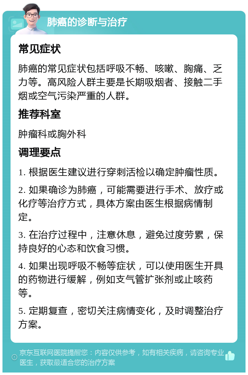 肺癌的诊断与治疗 常见症状 肺癌的常见症状包括呼吸不畅、咳嗽、胸痛、乏力等。高风险人群主要是长期吸烟者、接触二手烟或空气污染严重的人群。 推荐科室 肿瘤科或胸外科 调理要点 1. 根据医生建议进行穿刺活检以确定肿瘤性质。 2. 如果确诊为肺癌，可能需要进行手术、放疗或化疗等治疗方式，具体方案由医生根据病情制定。 3. 在治疗过程中，注意休息，避免过度劳累，保持良好的心态和饮食习惯。 4. 如果出现呼吸不畅等症状，可以使用医生开具的药物进行缓解，例如支气管扩张剂或止咳药等。 5. 定期复查，密切关注病情变化，及时调整治疗方案。