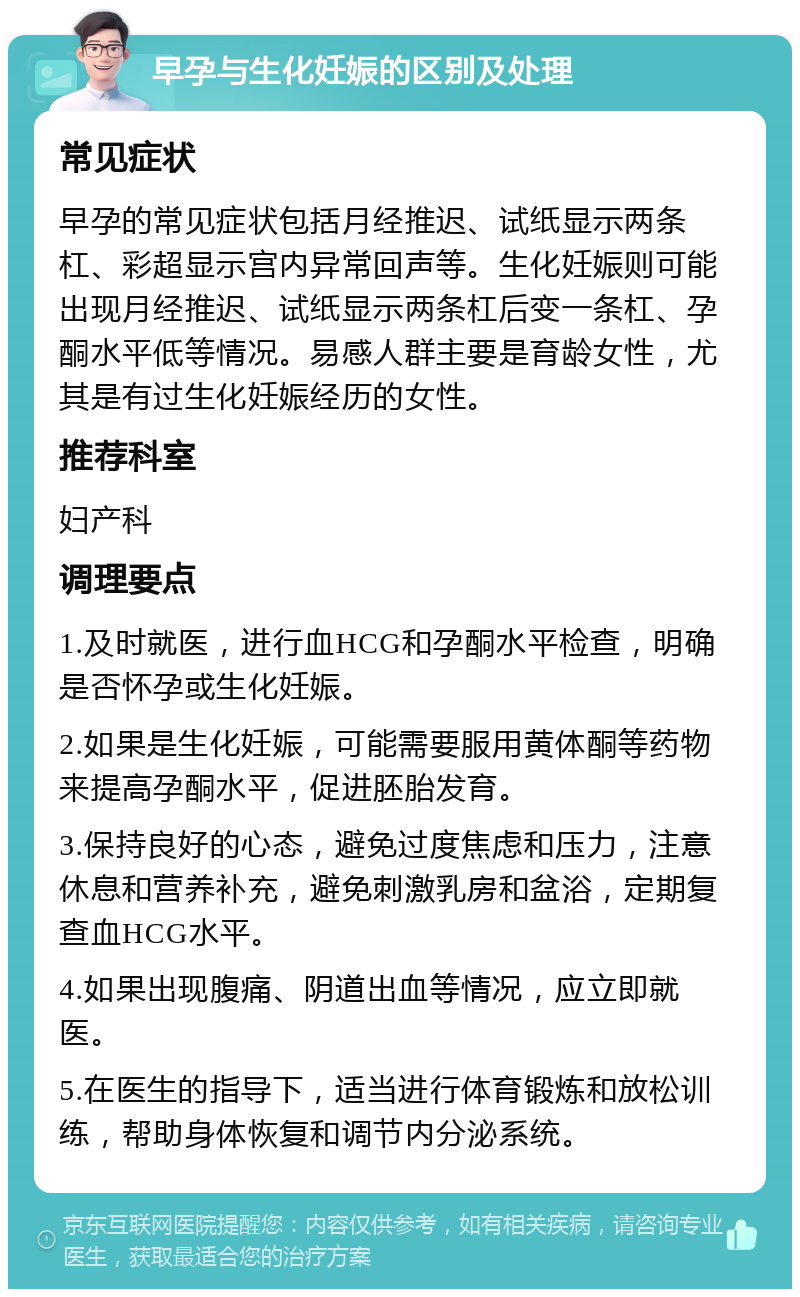 早孕与生化妊娠的区别及处理 常见症状 早孕的常见症状包括月经推迟、试纸显示两条杠、彩超显示宫内异常回声等。生化妊娠则可能出现月经推迟、试纸显示两条杠后变一条杠、孕酮水平低等情况。易感人群主要是育龄女性，尤其是有过生化妊娠经历的女性。 推荐科室 妇产科 调理要点 1.及时就医，进行血HCG和孕酮水平检查，明确是否怀孕或生化妊娠。 2.如果是生化妊娠，可能需要服用黄体酮等药物来提高孕酮水平，促进胚胎发育。 3.保持良好的心态，避免过度焦虑和压力，注意休息和营养补充，避免刺激乳房和盆浴，定期复查血HCG水平。 4.如果出现腹痛、阴道出血等情况，应立即就医。 5.在医生的指导下，适当进行体育锻炼和放松训练，帮助身体恢复和调节内分泌系统。