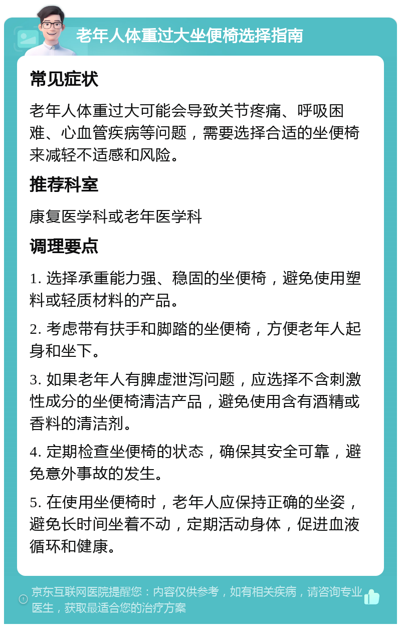 老年人体重过大坐便椅选择指南 常见症状 老年人体重过大可能会导致关节疼痛、呼吸困难、心血管疾病等问题，需要选择合适的坐便椅来减轻不适感和风险。 推荐科室 康复医学科或老年医学科 调理要点 1. 选择承重能力强、稳固的坐便椅，避免使用塑料或轻质材料的产品。 2. 考虑带有扶手和脚踏的坐便椅，方便老年人起身和坐下。 3. 如果老年人有脾虚泄泻问题，应选择不含刺激性成分的坐便椅清洁产品，避免使用含有酒精或香料的清洁剂。 4. 定期检查坐便椅的状态，确保其安全可靠，避免意外事故的发生。 5. 在使用坐便椅时，老年人应保持正确的坐姿，避免长时间坐着不动，定期活动身体，促进血液循环和健康。