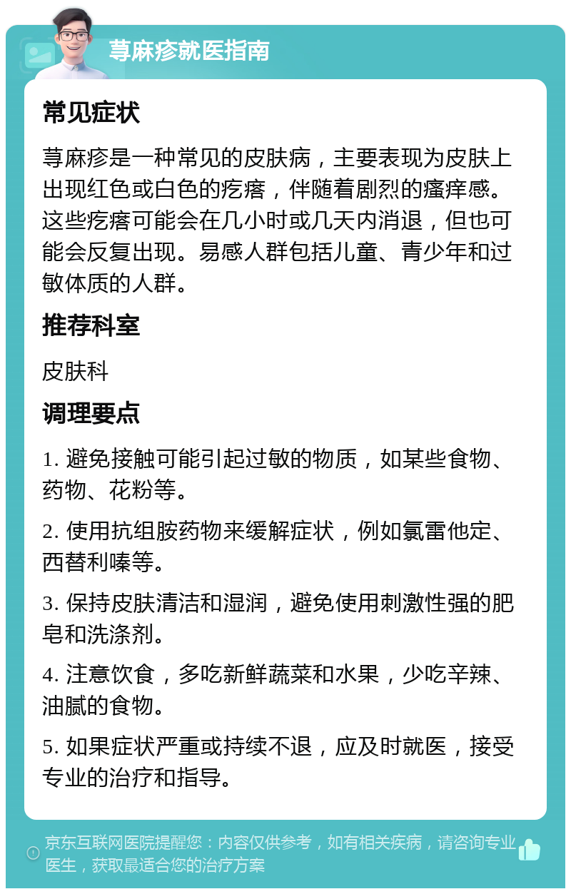 荨麻疹就医指南 常见症状 荨麻疹是一种常见的皮肤病，主要表现为皮肤上出现红色或白色的疙瘩，伴随着剧烈的瘙痒感。这些疙瘩可能会在几小时或几天内消退，但也可能会反复出现。易感人群包括儿童、青少年和过敏体质的人群。 推荐科室 皮肤科 调理要点 1. 避免接触可能引起过敏的物质，如某些食物、药物、花粉等。 2. 使用抗组胺药物来缓解症状，例如氯雷他定、西替利嗪等。 3. 保持皮肤清洁和湿润，避免使用刺激性强的肥皂和洗涤剂。 4. 注意饮食，多吃新鲜蔬菜和水果，少吃辛辣、油腻的食物。 5. 如果症状严重或持续不退，应及时就医，接受专业的治疗和指导。