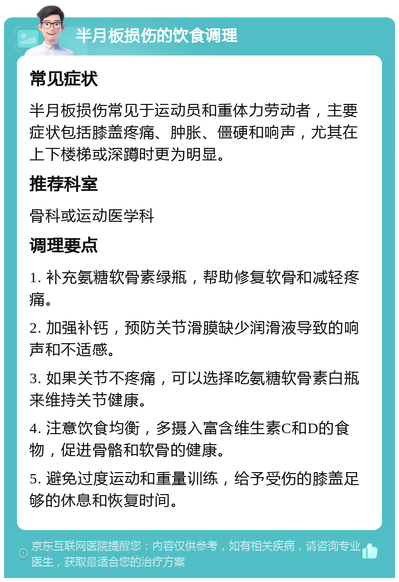 半月板损伤的饮食调理 常见症状 半月板损伤常见于运动员和重体力劳动者，主要症状包括膝盖疼痛、肿胀、僵硬和响声，尤其在上下楼梯或深蹲时更为明显。 推荐科室 骨科或运动医学科 调理要点 1. 补充氨糖软骨素绿瓶，帮助修复软骨和减轻疼痛。 2. 加强补钙，预防关节滑膜缺少润滑液导致的响声和不适感。 3. 如果关节不疼痛，可以选择吃氨糖软骨素白瓶来维持关节健康。 4. 注意饮食均衡，多摄入富含维生素C和D的食物，促进骨骼和软骨的健康。 5. 避免过度运动和重量训练，给予受伤的膝盖足够的休息和恢复时间。