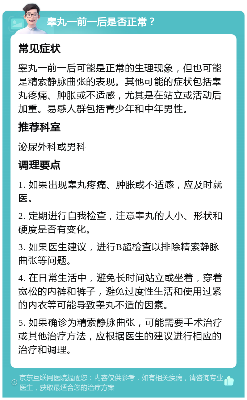 睾丸一前一后是否正常？ 常见症状 睾丸一前一后可能是正常的生理现象，但也可能是精索静脉曲张的表现。其他可能的症状包括睾丸疼痛、肿胀或不适感，尤其是在站立或活动后加重。易感人群包括青少年和中年男性。 推荐科室 泌尿外科或男科 调理要点 1. 如果出现睾丸疼痛、肿胀或不适感，应及时就医。 2. 定期进行自我检查，注意睾丸的大小、形状和硬度是否有变化。 3. 如果医生建议，进行B超检查以排除精索静脉曲张等问题。 4. 在日常生活中，避免长时间站立或坐着，穿着宽松的内裤和裤子，避免过度性生活和使用过紧的内衣等可能导致睾丸不适的因素。 5. 如果确诊为精索静脉曲张，可能需要手术治疗或其他治疗方法，应根据医生的建议进行相应的治疗和调理。