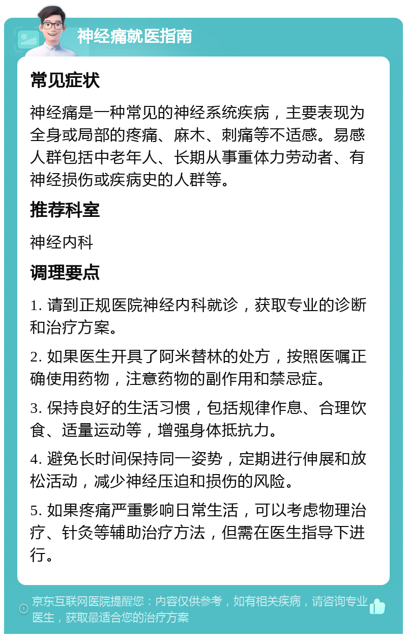 神经痛就医指南 常见症状 神经痛是一种常见的神经系统疾病，主要表现为全身或局部的疼痛、麻木、刺痛等不适感。易感人群包括中老年人、长期从事重体力劳动者、有神经损伤或疾病史的人群等。 推荐科室 神经内科 调理要点 1. 请到正规医院神经内科就诊，获取专业的诊断和治疗方案。 2. 如果医生开具了阿米替林的处方，按照医嘱正确使用药物，注意药物的副作用和禁忌症。 3. 保持良好的生活习惯，包括规律作息、合理饮食、适量运动等，增强身体抵抗力。 4. 避免长时间保持同一姿势，定期进行伸展和放松活动，减少神经压迫和损伤的风险。 5. 如果疼痛严重影响日常生活，可以考虑物理治疗、针灸等辅助治疗方法，但需在医生指导下进行。