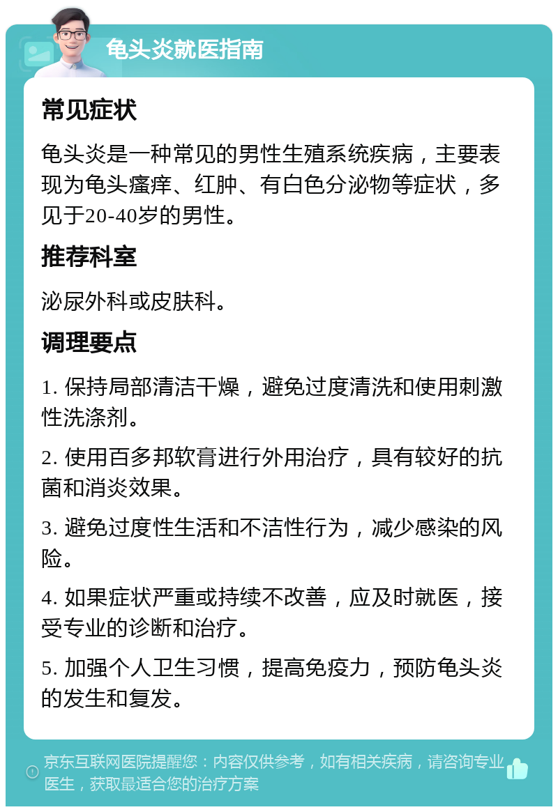 龟头炎就医指南 常见症状 龟头炎是一种常见的男性生殖系统疾病，主要表现为龟头瘙痒、红肿、有白色分泌物等症状，多见于20-40岁的男性。 推荐科室 泌尿外科或皮肤科。 调理要点 1. 保持局部清洁干燥，避免过度清洗和使用刺激性洗涤剂。 2. 使用百多邦软膏进行外用治疗，具有较好的抗菌和消炎效果。 3. 避免过度性生活和不洁性行为，减少感染的风险。 4. 如果症状严重或持续不改善，应及时就医，接受专业的诊断和治疗。 5. 加强个人卫生习惯，提高免疫力，预防龟头炎的发生和复发。