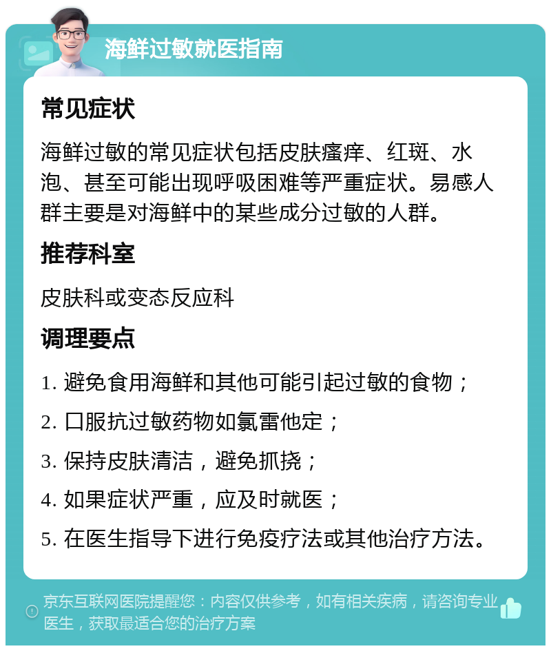 海鲜过敏就医指南 常见症状 海鲜过敏的常见症状包括皮肤瘙痒、红斑、水泡、甚至可能出现呼吸困难等严重症状。易感人群主要是对海鲜中的某些成分过敏的人群。 推荐科室 皮肤科或变态反应科 调理要点 1. 避免食用海鲜和其他可能引起过敏的食物； 2. 口服抗过敏药物如氯雷他定； 3. 保持皮肤清洁，避免抓挠； 4. 如果症状严重，应及时就医； 5. 在医生指导下进行免疫疗法或其他治疗方法。