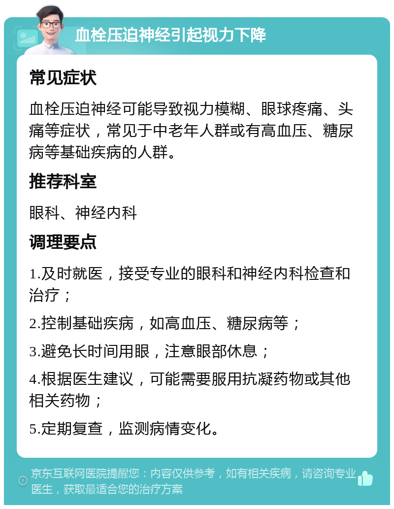 血栓压迫神经引起视力下降 常见症状 血栓压迫神经可能导致视力模糊、眼球疼痛、头痛等症状，常见于中老年人群或有高血压、糖尿病等基础疾病的人群。 推荐科室 眼科、神经内科 调理要点 1.及时就医，接受专业的眼科和神经内科检查和治疗； 2.控制基础疾病，如高血压、糖尿病等； 3.避免长时间用眼，注意眼部休息； 4.根据医生建议，可能需要服用抗凝药物或其他相关药物； 5.定期复查，监测病情变化。