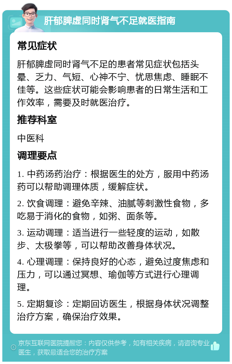 肝郁脾虚同时肾气不足就医指南 常见症状 肝郁脾虚同时肾气不足的患者常见症状包括头晕、乏力、气短、心神不宁、忧思焦虑、睡眠不佳等。这些症状可能会影响患者的日常生活和工作效率，需要及时就医治疗。 推荐科室 中医科 调理要点 1. 中药汤药治疗：根据医生的处方，服用中药汤药可以帮助调理体质，缓解症状。 2. 饮食调理：避免辛辣、油腻等刺激性食物，多吃易于消化的食物，如粥、面条等。 3. 运动调理：适当进行一些轻度的运动，如散步、太极拳等，可以帮助改善身体状况。 4. 心理调理：保持良好的心态，避免过度焦虑和压力，可以通过冥想、瑜伽等方式进行心理调理。 5. 定期复诊：定期回访医生，根据身体状况调整治疗方案，确保治疗效果。