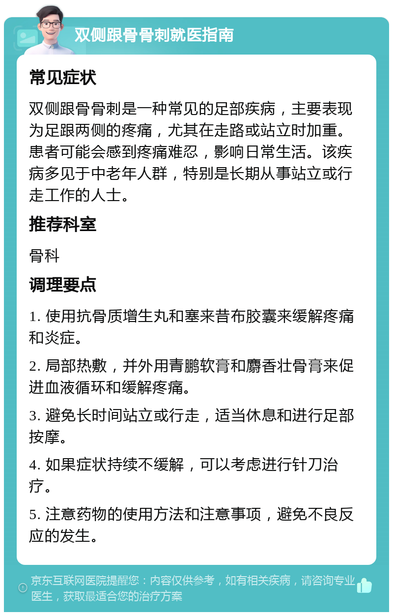 双侧跟骨骨刺就医指南 常见症状 双侧跟骨骨刺是一种常见的足部疾病，主要表现为足跟两侧的疼痛，尤其在走路或站立时加重。患者可能会感到疼痛难忍，影响日常生活。该疾病多见于中老年人群，特别是长期从事站立或行走工作的人士。 推荐科室 骨科 调理要点 1. 使用抗骨质增生丸和塞来昔布胶囊来缓解疼痛和炎症。 2. 局部热敷，并外用青鹏软膏和麝香壮骨膏来促进血液循环和缓解疼痛。 3. 避免长时间站立或行走，适当休息和进行足部按摩。 4. 如果症状持续不缓解，可以考虑进行针刀治疗。 5. 注意药物的使用方法和注意事项，避免不良反应的发生。