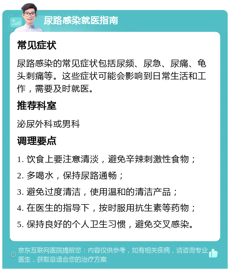 尿路感染就医指南 常见症状 尿路感染的常见症状包括尿频、尿急、尿痛、龟头刺痛等。这些症状可能会影响到日常生活和工作，需要及时就医。 推荐科室 泌尿外科或男科 调理要点 1. 饮食上要注意清淡，避免辛辣刺激性食物； 2. 多喝水，保持尿路通畅； 3. 避免过度清洁，使用温和的清洁产品； 4. 在医生的指导下，按时服用抗生素等药物； 5. 保持良好的个人卫生习惯，避免交叉感染。