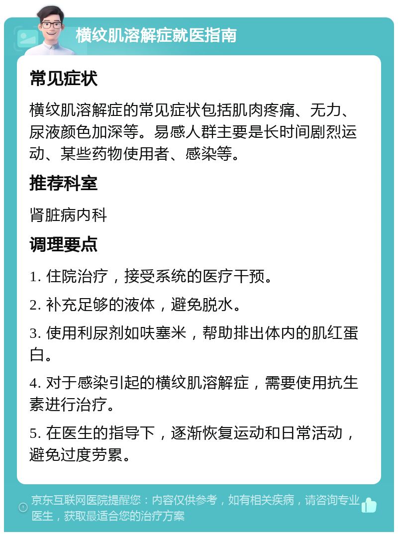 横纹肌溶解症就医指南 常见症状 横纹肌溶解症的常见症状包括肌肉疼痛、无力、尿液颜色加深等。易感人群主要是长时间剧烈运动、某些药物使用者、感染等。 推荐科室 肾脏病内科 调理要点 1. 住院治疗，接受系统的医疗干预。 2. 补充足够的液体，避免脱水。 3. 使用利尿剂如呋塞米，帮助排出体内的肌红蛋白。 4. 对于感染引起的横纹肌溶解症，需要使用抗生素进行治疗。 5. 在医生的指导下，逐渐恢复运动和日常活动，避免过度劳累。