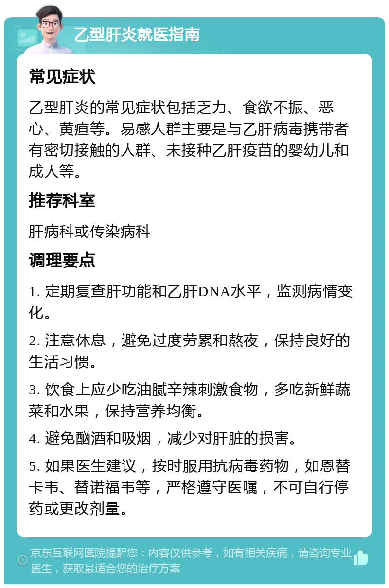 乙型肝炎就医指南 常见症状 乙型肝炎的常见症状包括乏力、食欲不振、恶心、黄疸等。易感人群主要是与乙肝病毒携带者有密切接触的人群、未接种乙肝疫苗的婴幼儿和成人等。 推荐科室 肝病科或传染病科 调理要点 1. 定期复查肝功能和乙肝DNA水平，监测病情变化。 2. 注意休息，避免过度劳累和熬夜，保持良好的生活习惯。 3. 饮食上应少吃油腻辛辣刺激食物，多吃新鲜蔬菜和水果，保持营养均衡。 4. 避免酗酒和吸烟，减少对肝脏的损害。 5. 如果医生建议，按时服用抗病毒药物，如恩替卡韦、替诺福韦等，严格遵守医嘱，不可自行停药或更改剂量。