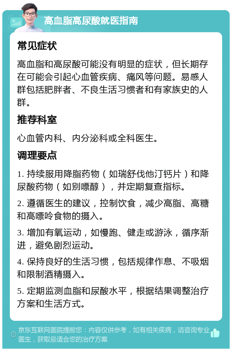 高血脂高尿酸就医指南 常见症状 高血脂和高尿酸可能没有明显的症状，但长期存在可能会引起心血管疾病、痛风等问题。易感人群包括肥胖者、不良生活习惯者和有家族史的人群。 推荐科室 心血管内科、内分泌科或全科医生。 调理要点 1. 持续服用降脂药物（如瑞舒伐他汀钙片）和降尿酸药物（如别嘌醇），并定期复查指标。 2. 遵循医生的建议，控制饮食，减少高脂、高糖和高嘌呤食物的摄入。 3. 增加有氧运动，如慢跑、健走或游泳，循序渐进，避免剧烈运动。 4. 保持良好的生活习惯，包括规律作息、不吸烟和限制酒精摄入。 5. 定期监测血脂和尿酸水平，根据结果调整治疗方案和生活方式。