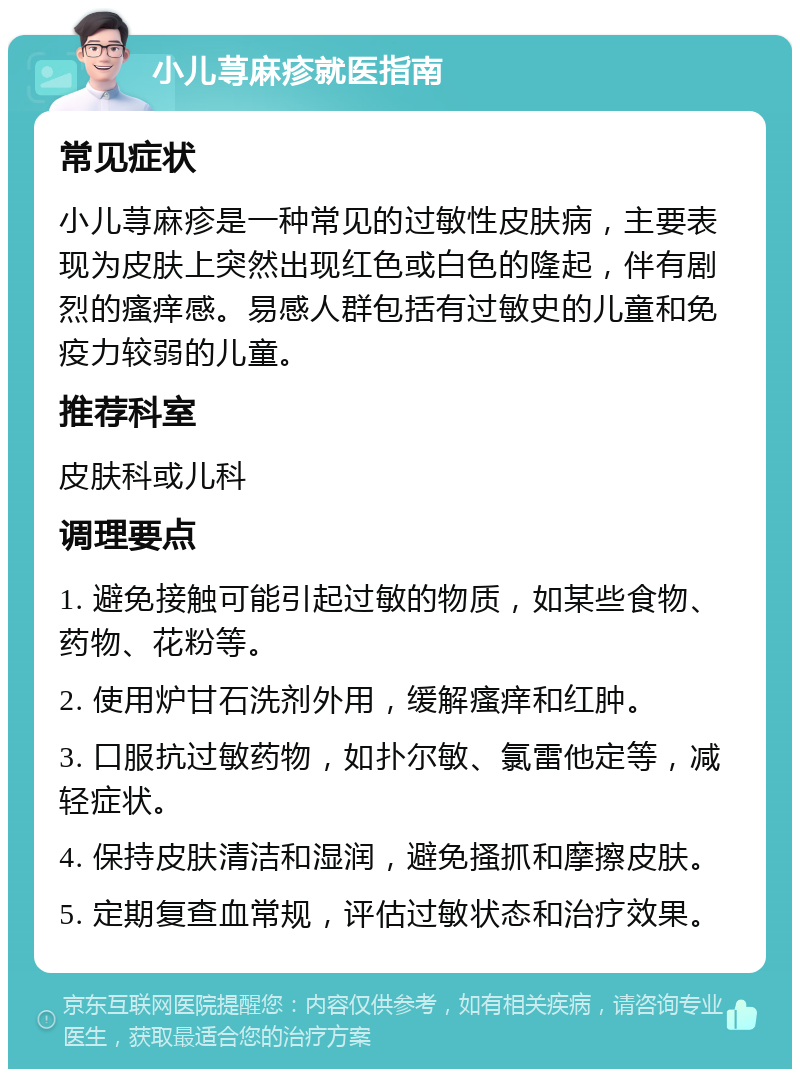 小儿荨麻疹就医指南 常见症状 小儿荨麻疹是一种常见的过敏性皮肤病，主要表现为皮肤上突然出现红色或白色的隆起，伴有剧烈的瘙痒感。易感人群包括有过敏史的儿童和免疫力较弱的儿童。 推荐科室 皮肤科或儿科 调理要点 1. 避免接触可能引起过敏的物质，如某些食物、药物、花粉等。 2. 使用炉甘石洗剂外用，缓解瘙痒和红肿。 3. 口服抗过敏药物，如扑尔敏、氯雷他定等，减轻症状。 4. 保持皮肤清洁和湿润，避免搔抓和摩擦皮肤。 5. 定期复查血常规，评估过敏状态和治疗效果。