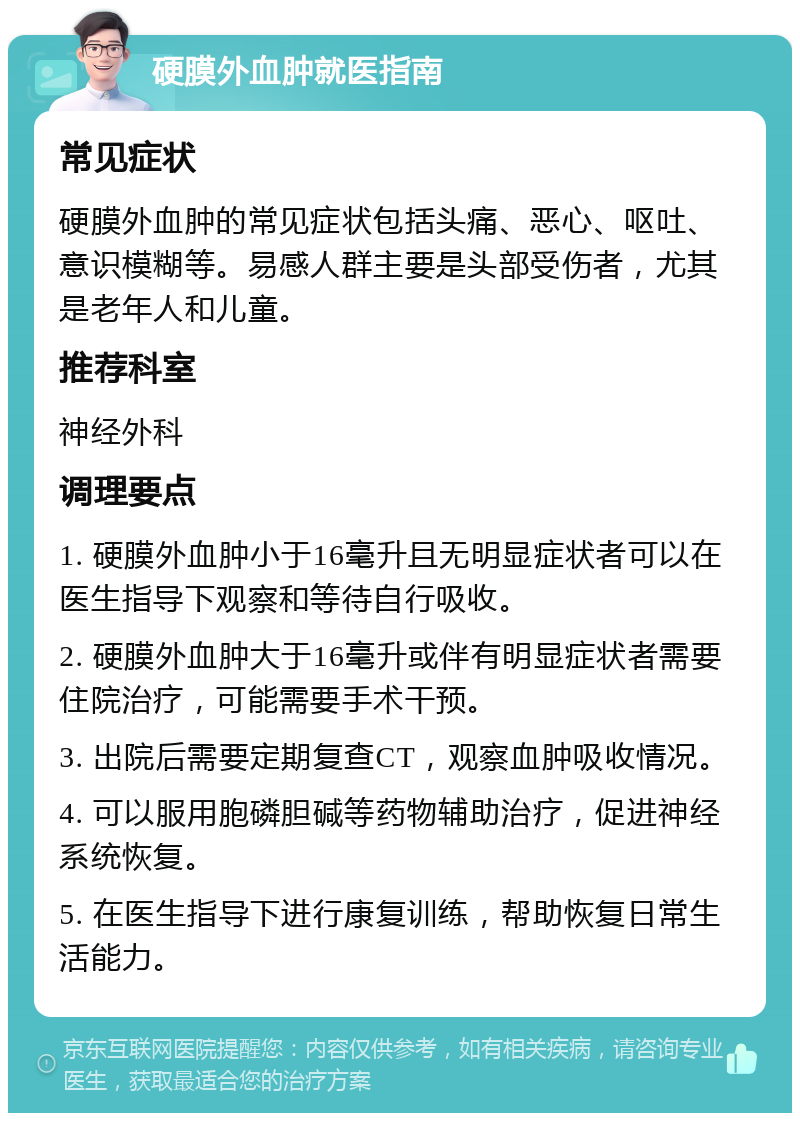 硬膜外血肿就医指南 常见症状 硬膜外血肿的常见症状包括头痛、恶心、呕吐、意识模糊等。易感人群主要是头部受伤者，尤其是老年人和儿童。 推荐科室 神经外科 调理要点 1. 硬膜外血肿小于16毫升且无明显症状者可以在医生指导下观察和等待自行吸收。 2. 硬膜外血肿大于16毫升或伴有明显症状者需要住院治疗，可能需要手术干预。 3. 出院后需要定期复查CT，观察血肿吸收情况。 4. 可以服用胞磷胆碱等药物辅助治疗，促进神经系统恢复。 5. 在医生指导下进行康复训练，帮助恢复日常生活能力。