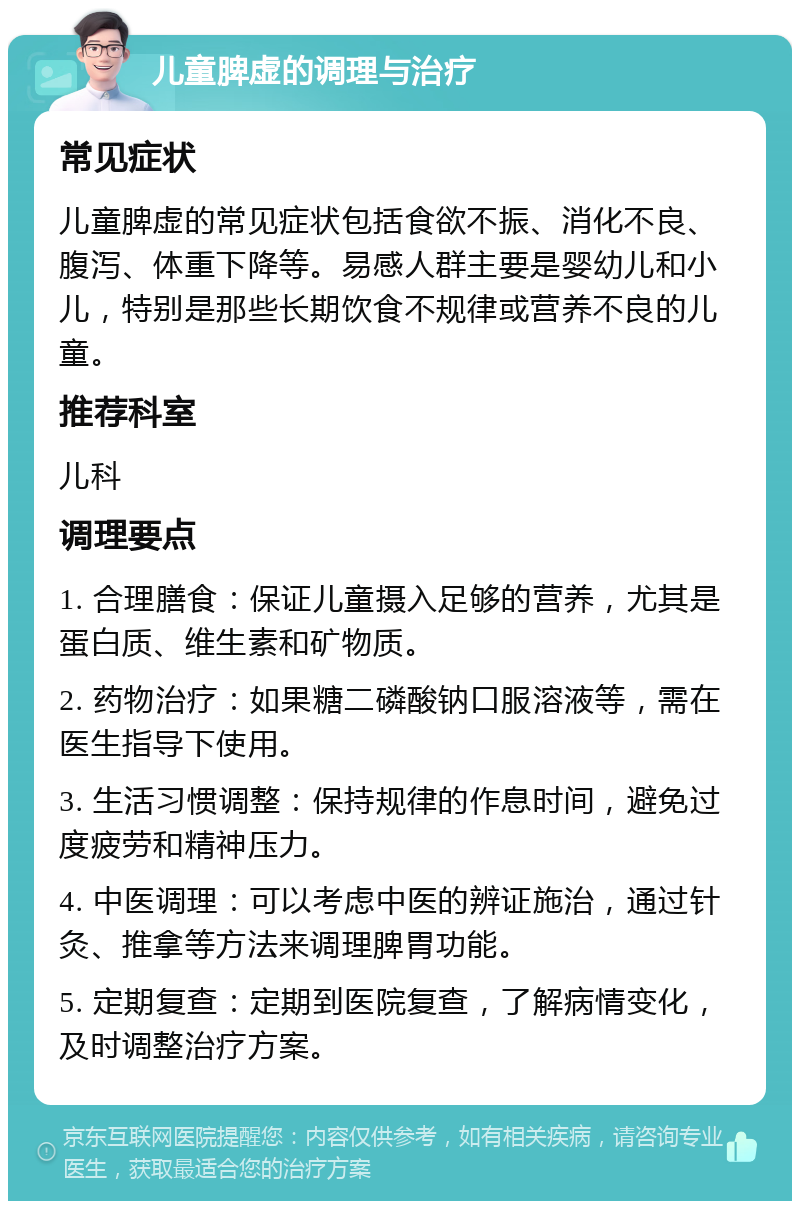 儿童脾虚的调理与治疗 常见症状 儿童脾虚的常见症状包括食欲不振、消化不良、腹泻、体重下降等。易感人群主要是婴幼儿和小儿，特别是那些长期饮食不规律或营养不良的儿童。 推荐科室 儿科 调理要点 1. 合理膳食：保证儿童摄入足够的营养，尤其是蛋白质、维生素和矿物质。 2. 药物治疗：如果糖二磷酸钠口服溶液等，需在医生指导下使用。 3. 生活习惯调整：保持规律的作息时间，避免过度疲劳和精神压力。 4. 中医调理：可以考虑中医的辨证施治，通过针灸、推拿等方法来调理脾胃功能。 5. 定期复查：定期到医院复查，了解病情变化，及时调整治疗方案。