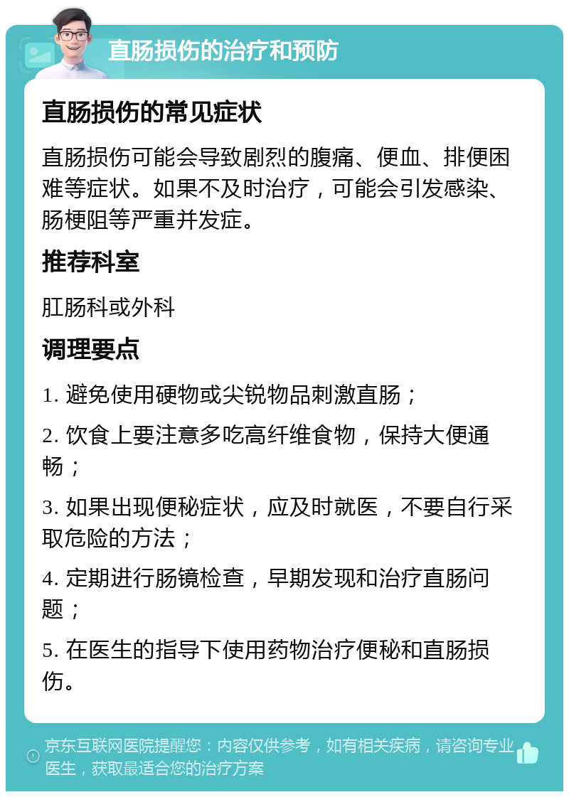 直肠损伤的治疗和预防 直肠损伤的常见症状 直肠损伤可能会导致剧烈的腹痛、便血、排便困难等症状。如果不及时治疗，可能会引发感染、肠梗阻等严重并发症。 推荐科室 肛肠科或外科 调理要点 1. 避免使用硬物或尖锐物品刺激直肠； 2. 饮食上要注意多吃高纤维食物，保持大便通畅； 3. 如果出现便秘症状，应及时就医，不要自行采取危险的方法； 4. 定期进行肠镜检查，早期发现和治疗直肠问题； 5. 在医生的指导下使用药物治疗便秘和直肠损伤。